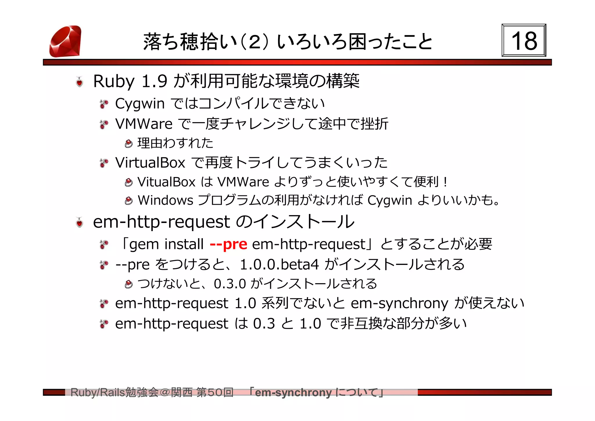 落ち穂拾い（２） いろいろ困ったこと                        18
  Ruby 1.9 が利用可能な環境の構築
     Cygwin ではコンパイルできない
     VMWare で一度チャレンジして途中で挫折
        理由わすれた
     VirtualBox で再度トライしてうまくいった
        VitualBox は VMWare よりずっと使いやすくて便利！
        Windows プログラムの利用がなければ Cygwin よりいいかも。
  em-http-request のインストール
     「gem install --pre em-http-request」とすることが必要
     --pre をつけると、1.0.0.beta4 がインストールされる
        つけないと、0.3.0 がインストールされる
     em-http-request 1.0 系列でないと em-synchrony が使えない
     em-http-request は 0.3 と 1.0 で非互換な部分が多い



Ruby/Rails勉強会＠関西 第５０回   「em-synchrony について」
 
