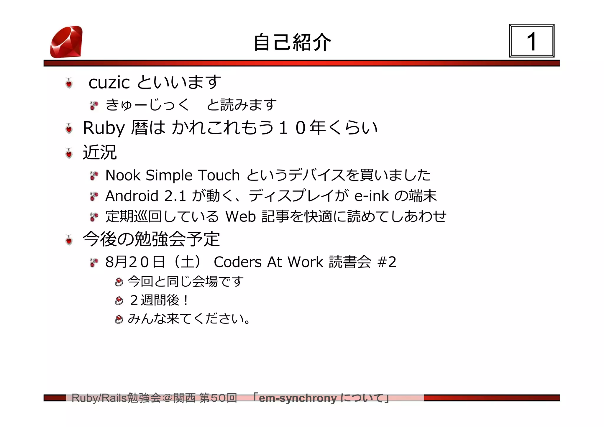 自己紹介                  1
  cuzic といいます
    きゅーじっく      と読みます
 Ruby 暦は かれこれもう１０年くらい
 近況
    Nook Simple Touch というデバイスを買いました
    Android 2.1 が動く、ディスプレイが e-ink の端末
    定期巡回している Web 記事を快適に読めてしあわせ
 今後の勉強会予定
    8月2０日（土） Coders At Work 読書会 #2
       今回と同じ会場です
       ２週間後！
       みんな来てください。




Ruby/Rails勉強会＠関西 第５０回   「em-synchrony について」
 