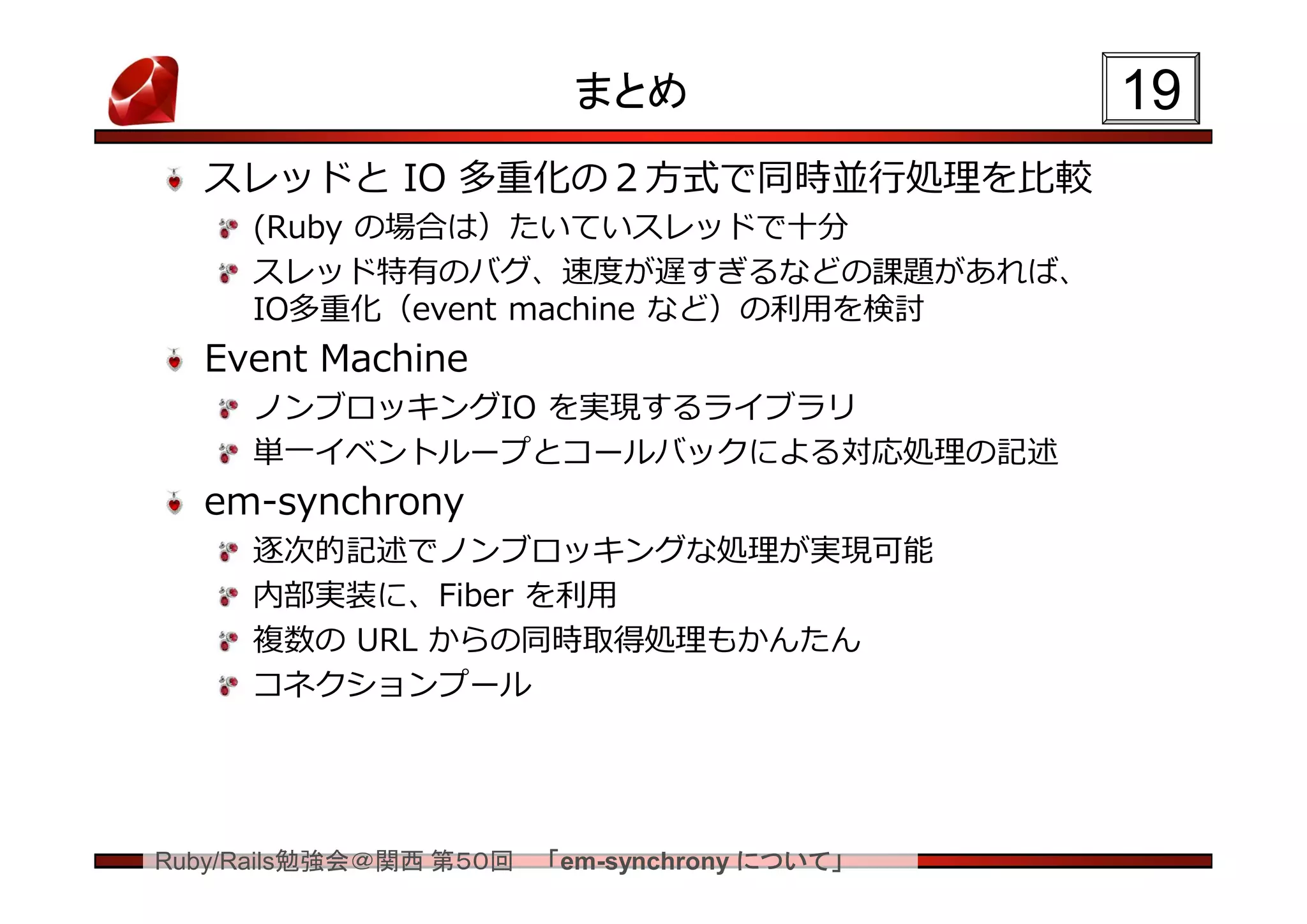 まとめ                  19
  スレッドと IO 多重化の２方式で同時並行処理を比較
     (Ruby の場合は）たいていスレッドで十分
     スレッド特有のバグ、速度が遅すぎるなどの課題があれば、
     IO多重化（event machine など）の利用を検討
  Event Machine
     ノンブロッキングIO を実現するライブラリ
     単一イベントループとコールバックによる対応処理の記述
  em-synchrony
     逐次的記述でノンブロッキングな処理が実現可能
     内部実装に、Fiber を利用
     複数の URL からの同時取得処理もかんたん
     コネクションプール




Ruby/Rails勉強会＠関西 第５０回   「em-synchrony について」
 