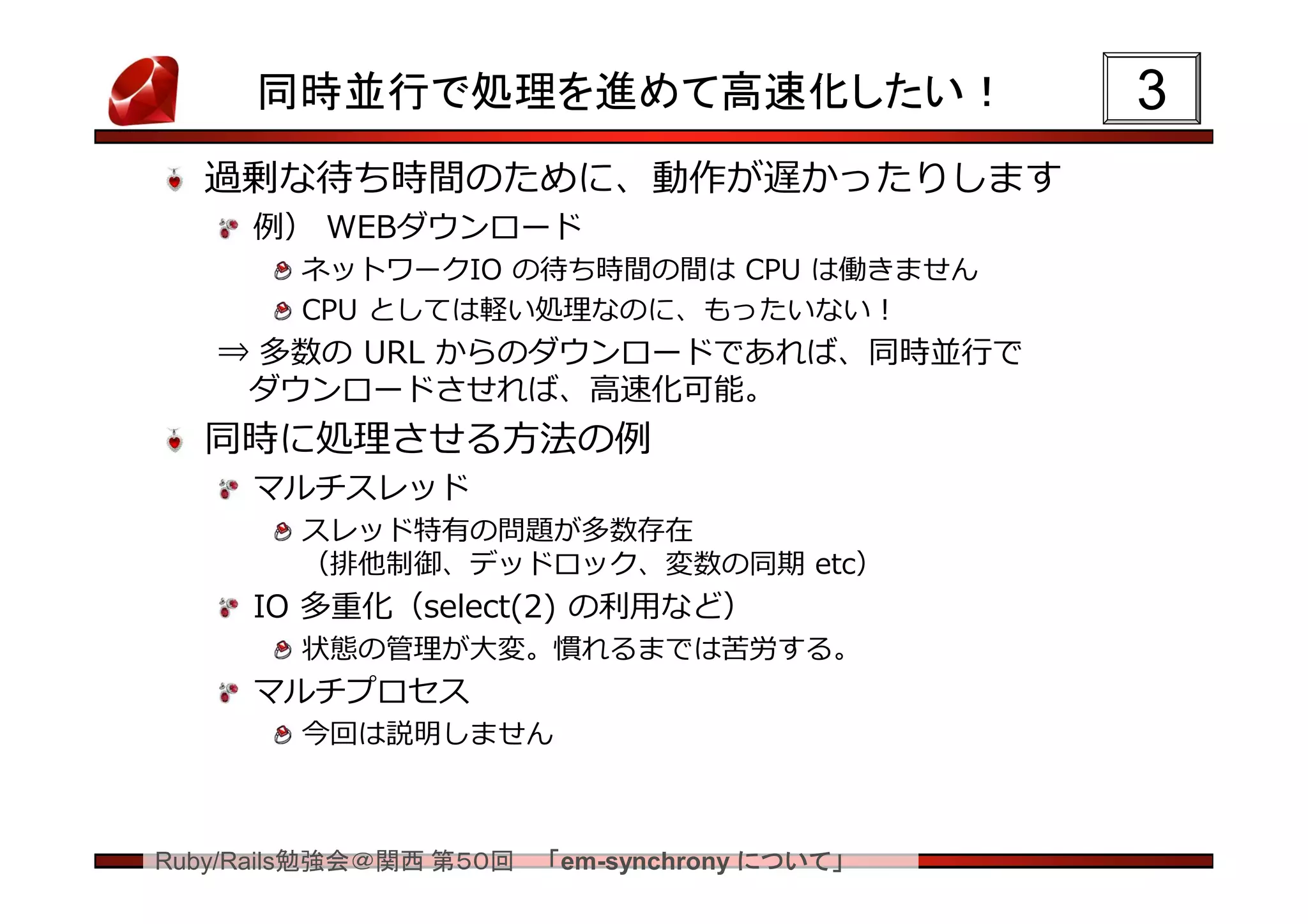 同時並行で処理を進めて高速化したい！                       3
  過剰な待ち時間のために、動作が遅かったりします
     例） WEBダウンロード
        ネットワークIO の待ち時間の間は CPU は働きません
        CPU としては軽い処理なのに、もったいない！
   ⇒ 多数の URL からのダウンロードであれば、同時並行で
    ダウンロードさせれば、高速化可能。
  同時に処理させる方法の例
     マルチスレッド
        スレッド特有の問題が多数存在
        （排他制御、デッドロック、変数の同期 etc）
     IO 多重化（select(2) の利用など）
        状態の管理が大変。慣れるまでは苦労する。
     マルチプロセス
        今回は説明しません



Ruby/Rails勉強会＠関西 第５０回   「em-synchrony について」
 