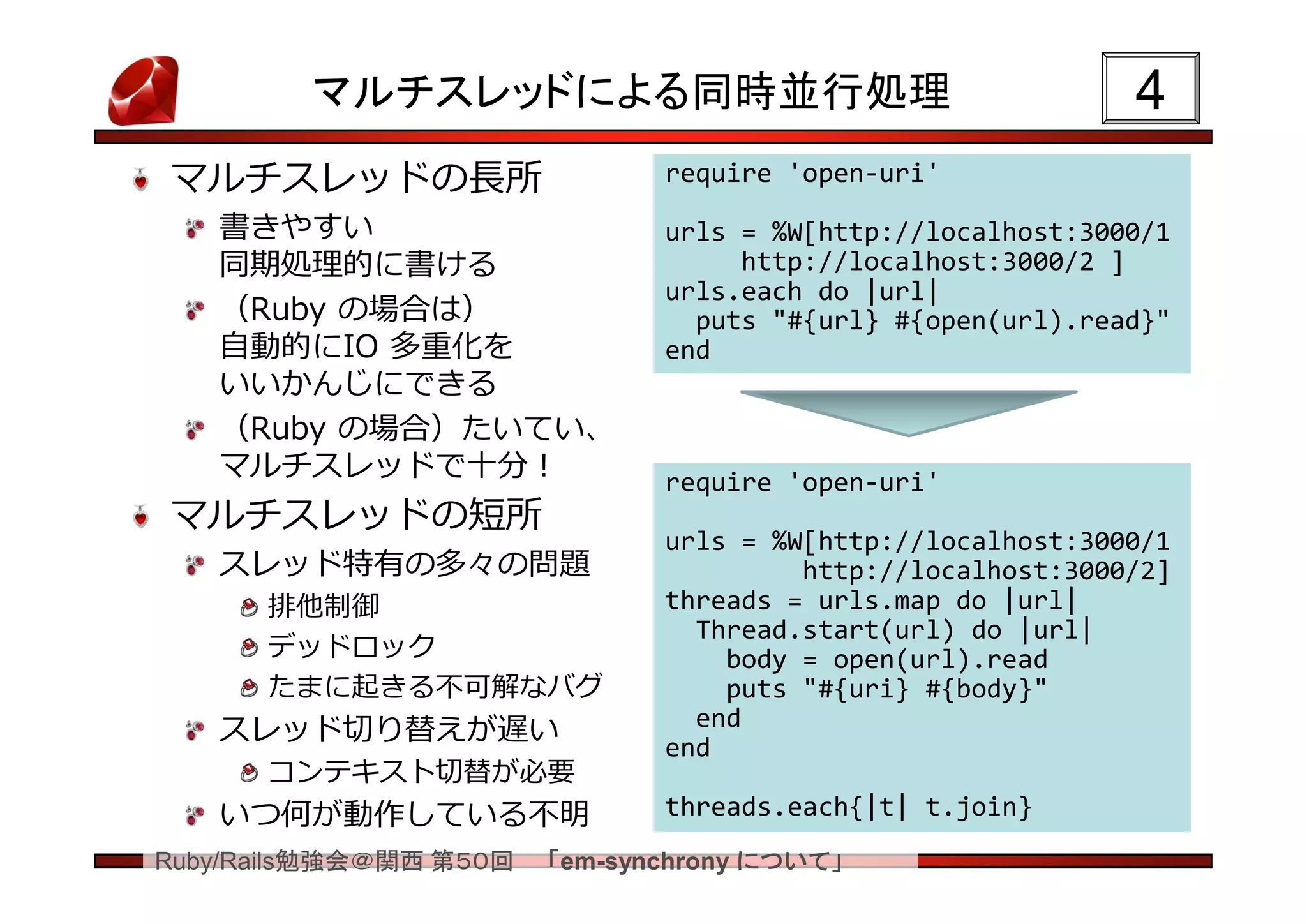 マルチスレッドによる同時並行処理                                    4
マルチスレッドの長所                     require 'open-uri'

   書きやすい                       urls = %W[http://localhost:3000/1
   同期処理的に書ける                        http://localhost:3000/2 ]
                               urls.each do |url|
   （Ruby の場合は）                   puts "#{url} #{open(url).read}"
   自動的にIO 多重化を                 end
   いいかんじにできる
   （Ruby の場合）たいてい、
   マルチスレッドで十分！                 require 'open-uri'
マルチスレッドの短所
                               urls = %W[http://localhost:3000/1
   スレッド特有の多々の問題                         http://localhost:3000/2]
      排他制御                     threads = urls.map do |url|
                                 Thread.start(url) do |url|
      デッドロック                       body = open(url).read
      たまに起きる不可解なバグ                 puts "#{uri} #{body}"
   スレッド切り替えが遅い                   end
                               end
      コンテキスト切替が必要
   いつ何が動作している不明                threads.each{|t| t.join}
Ruby/Rails勉強会＠関西 第５０回   「em-synchrony について」
 