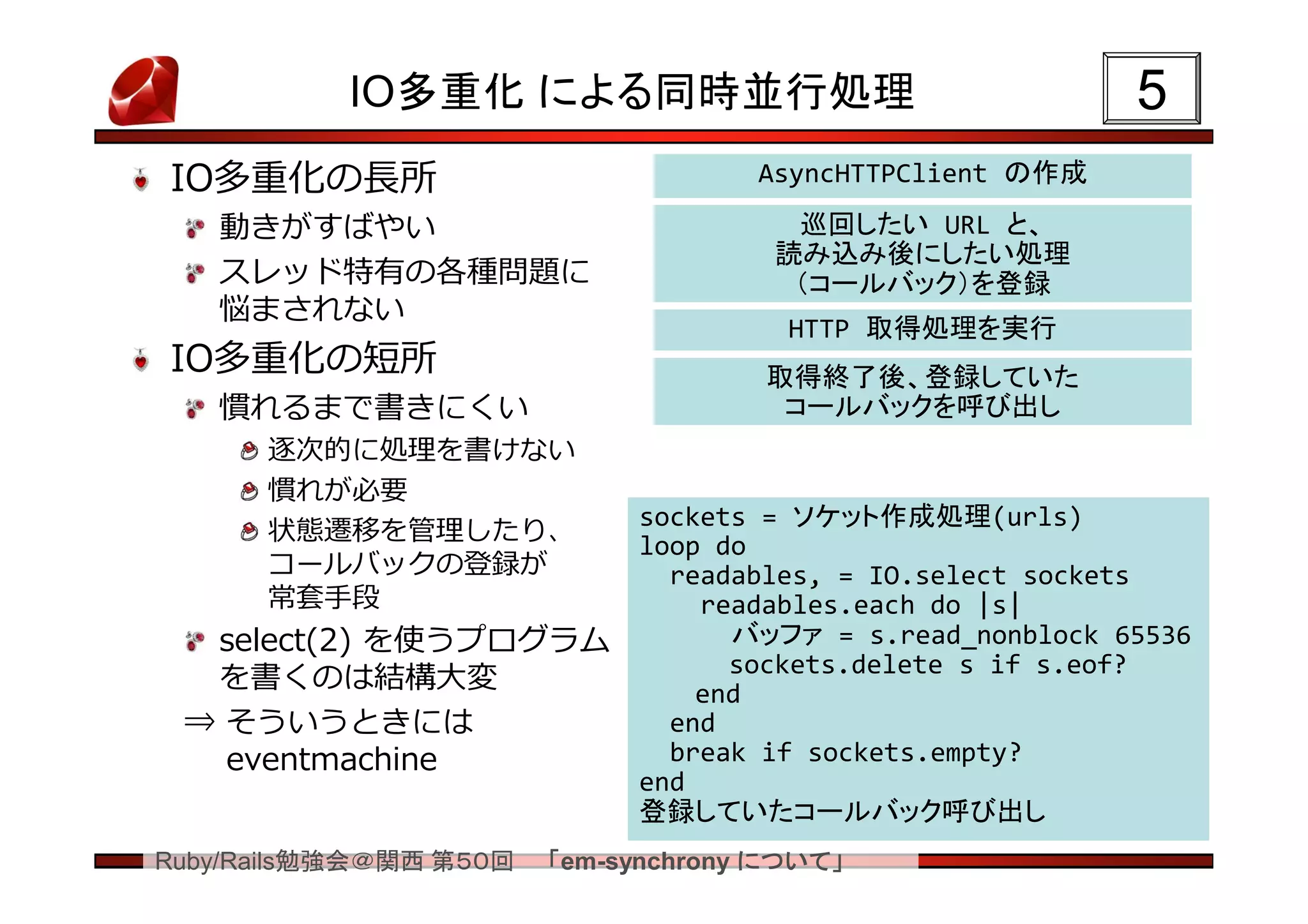 IO多重化 による同時並行処理                                 5
IO多重化の長所                             AsyncHTTPClient の作成

   動きがすばやい                             巡回したい URL と、
                                      読み込み後にしたい処理
   スレッド特有の各種問題に                        （コールバック）を登録
   悩まされない
                                       HTTP 取得処理を実行
IO多重化の短所                              取得終了後、登録していた
   慣れるまで書きにくい                          コールバックを呼び出し
      逐次的に処理を書けない
      慣れが必要
                             sockets = ソケット作成処理(urls)
      状態遷移を管理したり、
                             loop do
      コールバックの登録が               readables, = IO.select sockets
      常套手段                       readables.each do |s|
  select(2) を使うプログラム               バッファ = s.read_nonblock 65536
                                   sockets.delete s if s.eof?
  を書くのは結構大変                      end
 ⇒ そういうときには                    end
   eventmachine                break if sockets.empty?
                             end
                             登録していたコールバック呼び出し
Ruby/Rails勉強会＠関西 第５０回   「em-synchrony について」
 