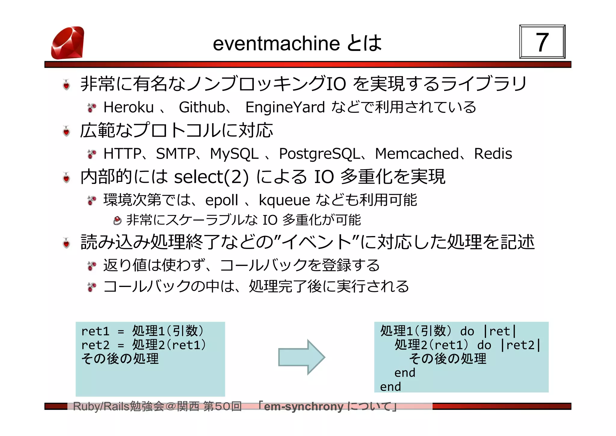 eventmachine とは                         7
非常に有名なノンブロッキングIO を実現するライブラリ
   Heroku 、 Github、 EngineYard などで利用されている
広範なプロトコルに対応
   HTTP、SMTP、MySQL 、PostgreSQL、Memcached、Redis
内部的には select(2) による IO 多重化を実現
   環境次第では、epoll 、kqueue なども利用可能
      非常にスケーラブルな IO 多重化が可能
読み込み処理終了などの”イベント”に対応した処理を記述
   返り値は使わず、コールバックを登録する
   コールバックの中は、処理完了後に実行される

 ret1 = 処理1（引数）                         処理1（引数） do |ret|
 ret2 = 処理2（ret1）                         処理2（ret1） do |ret2|
 その後の処理                                     その後の処理
                                          end
                                        end
Ruby/Rails勉強会＠関西 第５０回   「em-synchrony について」
 