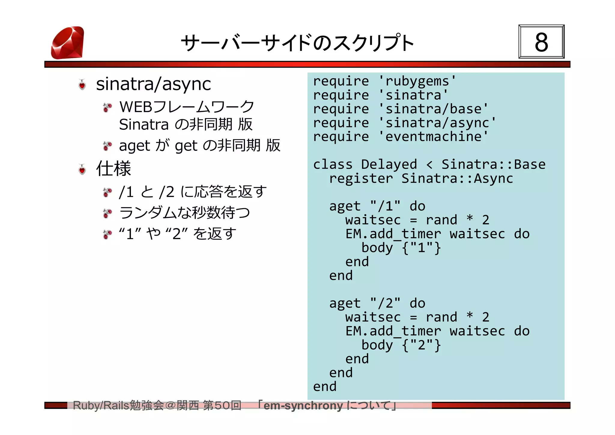 サーバーサイドのスクリプト                                   8
  sinatra/async                require   'rubygems'
                               require   'sinatra'
     WEBフレームワーク                require   'sinatra/base'
     Sinatra の非同期 版            require   'sinatra/async'
                               require   'eventmachine'
     aget が get の非同期 版
  仕様                           class Delayed < Sinatra::Base
                                 register Sinatra::Async
     /1 と /2 に応答を返す
                                 aget "/1" do
     ランダムな秒数待つ                     waitsec = rand * 2
     “1” や “2” を返す                 EM.add_timer waitsec do
                                     body {"1"}
                                   end
                                 end
                                 aget "/2" do
                                   waitsec = rand * 2
                                   EM.add_timer waitsec do
                                     body {"2"}
                                   end
                                 end
                               end
Ruby/Rails勉強会＠関西 第５０回   「em-synchrony について」
 