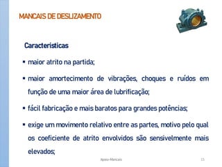 MANCAIS DE DESLIZAMENTO
Caracteristicas
 maior atrito na partida;
 maior amortecimento de vibrações, choques e ruídos em
função de uma maior área de lubrificação;
 fácil fabricação e mais baratos para grandes potências;
 exige um movimento relativo entre as partes, motivo pelo qual
os coeficiente de atrito envolvidos são sensivelmente mais
elevados;
Apoio-Mancais 15
 