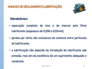 MANCAIS DE DESLIZAMENTO (LUBRIFICAÇÃO)
Hidrodinâmica
• separação completa do eixo e do mancal pelo filme
lubrificante (espessura de 0,008 a 0,02mm);
• perdas por atrito são exclusivas do contacto entre partículas
do lubrificante;
• a lubrificação não depende da introdução do lubrificante sob
pressão, mas sim da existência de um suprimento adequado e
constante;
Apoio-Mancais 19
 