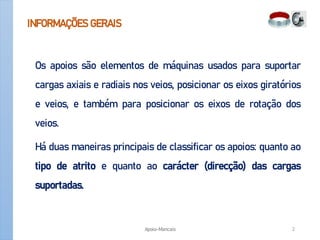 INFORMAÇÕES GERAIS
Os apoios são elementos de máquinas usados para suportar
cargas axiais e radiais nos veios, posicionar os eixos giratórios
e veios, e também para posicionar os eixos de rotação dos
veios.
Há duas maneiras principais de classificar os apoios: quanto ao
tipo de atrito e quanto ao carácter (direcção) das cargas
suportadas.
Apoio-Mancais 2
 