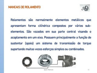 MANCAIS DE ROLAMENTO
Rolamentos são normalmente elementos metálicos que
apresentam forma cilíndrica compostos por vários sub-
elementos. São vazados em sua parte central visando o
acoplamento em um eixo. Possuem principalmente a função de
sustentar (apoio) um sistema de transmissão de torque
suportando muitas vezes esforços simples ou combinados.
Apoio-Mancais 31
 