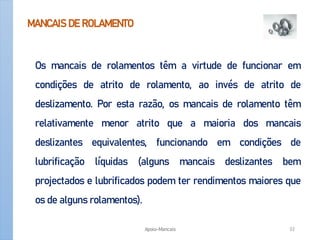 MANCAIS DE ROLAMENTO
Os mancais de rolamentos têm a virtude de funcionar em
condições de atrito de rolamento, ao invés de atrito de
deslizamento. Por esta razão, os mancais de rolamento têm
relativamente menor atrito que a maioria dos mancais
deslizantes equivalentes, funcionando em condições de
lubrificação líquidas (alguns mancais deslizantes bem
projectados e lubrificados podem ter rendimentos maiores que
os de alguns rolamentos).
Apoio-Mancais 32
 