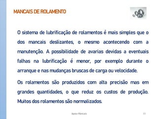 MANCAIS DE ROLAMENTO
O sistema de lubrificação de rolamentos é mais simples que o
dos mancais deslizantes, o mesmo acontecendo com a
manutenção. A possibilidade de avarias devidas a eventuais
falhas na lubrificação é menor, por exemplo durante o
arranque e nas mudanças bruscas de carga ou velocidade.
Os rolamentos são produzidos com alta precisão mas em
grandes quantidades, o que reduz os custos de produção.
Muitos dos rolamentos são normalizados.
Apoio-Mancais 33
 