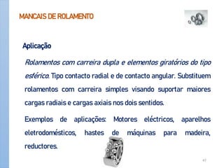 MANCAIS DE ROLAMENTO
Aplicação
Rolamentos com carreira dupla e elementos giratórios do tipo
esférico. Tipo contacto radial e de contacto angular. Substituem
rolamentos com carreira simples visando suportar maiores
cargas radiais e cargas axiais nos dois sentidos.
Exemplos de aplicações: Motores eléctricos, aparelhos
eletrodomésticos, hastes de máquinas para madeira,
reductores.
Apoio-Mancais 47
 