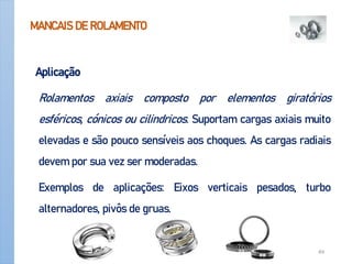 MANCAIS DE ROLAMENTO
Aplicação
Rolamentos axiais composto por elementos giratórios
esféricos, cónicos ou cilindricos. Suportam cargas axiais muito
elevadas e são pouco sensíveis aos choques. As cargas radiais
devem por sua vez ser moderadas.
Exemplos de aplicações: Eixos verticais pesados, turbo
alternadores, pivôs de gruas.
Apoio-Mancais 49
 