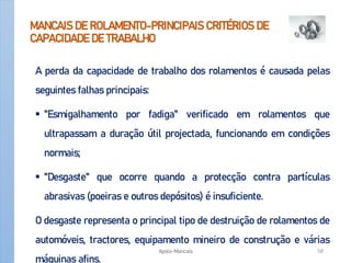 MANCAIS DE ROLAMENTO-PRINCIPAIS CRITÉRIOS DE
CAPACIDADE DE TRABALHO
A perda da capacidade de trabalho dos rolamentos é causada pelas
seguintes falhas principais:
 "Esmigalhamento por fadiga" verificado em rolamentos que
ultrapassam a duração útil projectada, funcionando em condições
normais;
 "Desgaste" que ocorre quando a protecção contra partículas
abrasivas (poeiras e outros depósitos) é insuficiente.
O desgaste representa o principal tipo de destruição de rolamentos de
automóveis, tractores, equipamento mineiro de construção e várias
máquinas afins.
Apoio-Mancais 58
 
