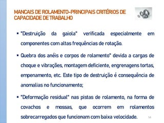 MANCAIS DE ROLAMENTO-PRINCIPAIS CRITÉRIOS DE
CAPACIDADE DE TRABALHO
 "Destruição da gaiola" verificada especialmente em
componentes com altas frequências de rotação.
 Quebra dos anéis e corpos de rolamento" devida a cargas de
choque e vibrações, montagem deficiente, engrenagens tortas,
empenamento, etc. Este tipo de destruição é consequência de
anomalias no funcionamento;
 "Deformação residual" nas pistas de rolamento, na forma de
covachos e mossas, que ocorrem em rolamentos
sobrecarregados que funcionam com baixa velocidade.
Apoio-Mancais 59
 