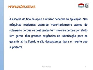 INFORMAÇÕES GERAIS
A escolha do tipo de apoio a utilizar depende da aplicação. Nas
máquinas modernas usam-se maioritariamente apoios de
rolamento porque os deslizantes têm maiores perdas por atrito
(em geral), têm grandes exigências de lubrificação para se
garantir atrito líquido e são desgastantes (para o moente que
suportam).
Apoio-Mancais 6
 
