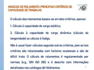 MANCAIS DE ROLAMENTO-PRINCIPAIS CRITÉRIOS DE
CAPACIDADE DE TRABALHO
O cálculo dos rolamentos baseia-se em dois critérios, apenas:
1. Cálculo à capacidade de carga estática;
2. Cálculo à capacidade de carga dinâmica (cálculo da
longevidade) ou cálculo à fadiga.
Não é usual fazer cálculos segundo outros critérios, pois os tais
critérios são relacionados com factores ocasionais e são de
difícil trato. O cálculo de rolamentos é regulamentado por
normas (e.g., DIN ISO 281) e é descrito com informações
detalhadas nos catálogos de rolamentos.
Apoio-Mancais 60
 
