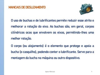 MANCAIS DE DESLIZAMENTO
O uso de buchas e de lubrificantes permite reduzir esse atrito e
melhorar a rotação do eixo. As buchas são, em geral, corpos
cilíndricos ocos que envolvem os eixos, permitindo-lhes uma
melhor rotação.
O corpo (ou alojamento) é o elemento que protege e apoia a
bucha (o casquilho), podendo conter o lubrificante. Serve para a
montagem da bucha na máquina ou outro dispositivo.
Apoio-Mancais 9
 