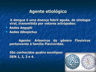 Agente etiológico A dengue é uma doença febril aguda, de etiologia viral, transmitida por vetores artrópodes:  Aedes Aegypti Aedes Albopictus Agente: Arbovírus do gênero Flavivírus pertencente à família Flavivíridae. São conhecidos quatro sorotipos: DEN 1, 2, 3 e 4. 