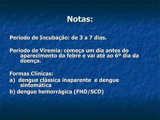 Notas: Período de Incubação: de 3 a 7 dias. Período de Viremia: começa um dia antes do aparecimento da febre e vai até ao 6º dia da doença. Formas Clínicas: a)  dengue clássica inaparente  e dengue sintomática b) dengue hemorrágica (FHD/SCD) 