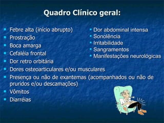 Quadro Clínico geral: Febre alta (início abrupto) Prostração Boca amarga  Cefaléia frontal Dor retro orbitária Dores osteoarticulares e/ou musculares Presença ou não de exantemas (acompanhados ou não de pruridos e/ou descamações) Vômitos Diarréias Dor abdominal intensa Sonolência Irritabilidade Sangramentos Manifestações neurológicas 