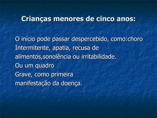 Crianças menores de cinco anos: O início pode passar despercebido, como:choro Intermitente, apatia, recusa de  alimentos,sonolência ou irritabilidade. Ou um quadro  Grave, como primeira  manifestação da doença. 