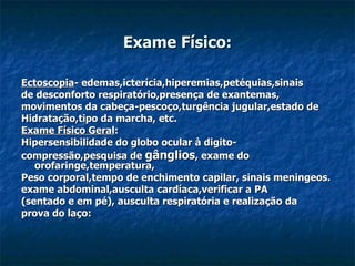 Exame Físico: Ectoscopia - edemas,icterícia,hiperemias,petéquias,sinais  de desconforto respiratório,presença de exantemas, movimentos da cabeça-pescoço,turgência jugular,estado de  Hidratação,tipo da marcha, etc. Exame Físico Geral :  Hipersensibilidade do globo ocular à digito- compressão,pesquisa de  gânglios , exame do orofaringe,temperatura, Peso corporal,tempo de enchimento capilar, sinais meningeos. exame abdominal,ausculta cardíaca,verificar a PA  (sentado e em pé), ausculta respiratória e realização da  prova do laço: 