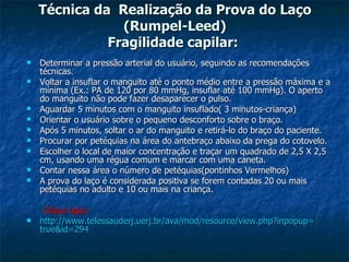 Técnica da  Realização da Prova do Laço (Rumpel-Leed) Fragilidade capilar:  Determinar a pressão arterial do usuário, seguindo as recomendações técnicas.  Voltar a insuflar o manguito até o ponto médio entre a pressão máxima e a mínima (Ex.: PA de 120 por 80 mmHg, insuflar até 100 mmHg). O aperto do manguito não pode fazer desaparecer o pulso.  Aguardar 5 minutos com o manguito insuflado( 3 minutos-criança) Orientar o usuário sobre o pequeno desconforto sobre o braço.  Após 5 minutos, soltar o ar do manguito e retirá-lo do braço do paciente.  Procurar por petéquias na área do antebraço abaixo da prega do cotovelo.  Escolher o local de maior concentração e traçar um quadrado de 2,5 X 2,5 cm, usando uma régua comum e marcar com uma caneta.  Contar nessa área o número de petéquias(pontinhos Vermelhos) A prova do laço é considerada positiva se forem contadas 20 ou mais petéquias no adulto e 10 ou mais na criança. Clique aqui: http://www.telessauderj.uerj.br/ava/mod/resource/view. php ? inpopup = true&id =294 