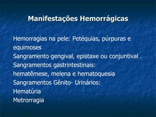 Manifestações Hemorrágicas Hemorragias na pele: Petéquias, púrpuras e equimoses Sangramento gengival, epistaxe ou conjuntival . Sangramentos gastrintestinais: hematêmese, melena e hematoquesia Sangramentos Gênito- Urinários: Hematúria Metrorragia 