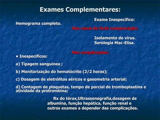 Exames Complementares: Exame Inespecífico: Hemograma completo. Nos casos de forte comprovação: Isolamento do vírus. Sorologia Mac-Elisa. Nas complicações: • Inespecíficos: a) Tipagem sanguínea ; b) Monitorização do hematócrito (2/2 horas); c) Dosagem de eletrólitos séricos e gasometria arterial; d) Contagem de plaquetas, tempo de parcial de tromboplastina e atividade da protrombina;   Rx do tórax,Ultrassonografia,dosagem de  albumina, função hepática, função renal e outros exames a depender das complicações. 