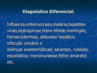 Diagnóstico Diferencial: Influenza,enteroviroses,malária,hepatites  virais,leptospirose,febre tifóide,meningite, farmacodermias, abscesso hepático, infecção urinária e doenças exantemáticas( sarampo, rubéola,  escarlatina, mononucleose,febre amarela)  etc.  