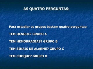 AS QUATRO PERGUNTAS: Para estadiar os grupos bastam quatro perguntas: TEM DENGUE? GRUPO A TEM HEMORRAGIAS? GRUPO B TEM SINAIS DE ALARME? GRUPO C TEM CHOQUE? GRUPO D   