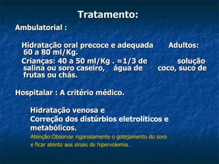 Tratamento: Ambulatorial : Hidratação oral precoce e adequada  Adultos:  60 a 80 ml/Kg. Crianças: 40 a 50 ml/Kg . =1/3 de  solução salina ou soro caseiro,  água de  coco, suco de frutas ou chás. Hospitalar : A critério médico. Hidratação venosa e Correção dos distúrbios eletrolíticos e  metabólicos. Atenção:Observar rigorosamente o gotejamento do soro e ficar atento aos sinais de hipervolemia. 