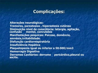 Complicações: Alterações neurológicas: Tremores, parestesias , hiperestesia cutânea  Diminuição nível de consciência: letargia, agitação, confusão  mental, convulsões  Manifestações psíquicas: Psicose, demência,  amnésia,irritabilidade.  Disfunção cardiorrespiratória Insuficiência Hepática Plaquetopenia igual ou inferior a 50.000/mm3  Hemorragia Digestiva  Derrames Cavitários: derrame  pericárdico,pleural ou ascite. 