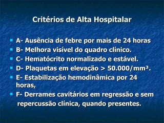 Critérios de Alta Hospitalar A- Ausência de febre por mais de 24 horas B- Melhora visível do quadro clínico. C- Hematócrito normalizado e estável. D- Plaquetas em elevação > 50.000/mm³. E- Estabilização hemodinâmica por 24 horas, F- Derrames cavitários em regressão e sem repercussão clínica, quando presentes. 