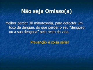 Não seja Omisso(a) Melhor perder 30 minutos/dia, para detectar um foco da dengue, do que perder o seu “dengoso ou a sua dengosa” pelo resto da vida. Prevenção é coisa séria! 