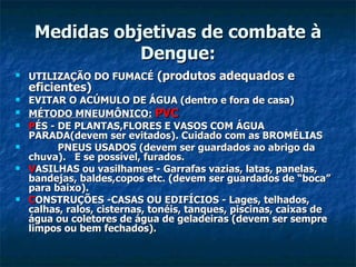 Medidas objetivas de combate à Dengue: UTILIZAÇÃO DO FUMACÉ  (produtos adequados e eficientes) EVITAR O ACÚMULO DE ÁGUA (dentro e fora de casa) MÉTODO MNEUMÔNICO:   PVC    P ÉS - DE PLANTAS,FLORES E VASOS COM ÁGUA PARADA(devem ser evitados). Cuidado com as BROMÉLIAS            PNEUS USADOS (devem ser guardados ao abrigo da chuva).   E se possível, furados.                        V ASILHAS   ou vasilhames - Garrafas vazias, latas, panelas, bandejas, baldes,copos etc. (devem ser guardados de “boca” para baixo). C ONSTRUÇÕES   -CASAS OU EDIFÍCIOS - Lages, telhados, calhas, ralos, cisternas, tonéis, tanques, piscinas, caixas de água ou coletores de água de geladeiras (devem ser sempre limpos ou bem fechados). 