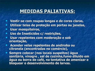MEDIDAS PALIATIVAS:   Vestir-se com roupas longas e de cores claras,   Utilizar telas de proteção em portas ou janelas,   Usar mosquiteiros, Uso de Inseticidas c/ restrições,   Usar repelentes com moderação e sob orientação,   Acender velas repelentes de andiroba ou citronela (encontradas no comércio), Sempre colocar (nos locais suspeitos) água sanitária, vinagre , sal de cozinha,fumo diluído em água ou borra de café, na tentativa   de amenizar e bloquear o desenvolvimento de larvas. 