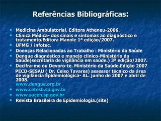Referências Bibliográficas : Medicina Ambulatorial. Editora Atheneu-2006. Clínica Médica- dos sinais e sintomas ao diagnóstico e tratamento.Editora Manole 1ª edição/2007. UFMG / infotec. Doenças Relacionadas ao Trabalho : Ministério da Saúde Dengue diagnóstico e manejo clínico-Ministério da Saúde(secretaria de vigilância em saúde.) 3ª edição/2007. Decifra-me ou Devoro-te. Ministério da Saúde.Edição 2007 PECD-SESAU ( Dr. Celso Tavares) assessor técnico da área de vigilância Epidemiológica- AL. junho de 2007 e abril de 2008. www.dengue.org.br www.cetesb.sp.gov.br www.sucen.sp.gov.br Revista Brasileira de Epidemiologia.(site) 