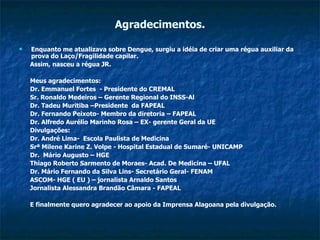 Agradecimentos. Enquanto me atualizava sobre Dengue, surgiu a idéia de criar uma régua auxiliar da prova do Laço/Fragilidade capilar. Assim, nasceu a régua JR. Meus agradecimentos: Dr. Emmanuel Fortes  - Presidente do CREMAL Sr. Ronaldo Medeiros – Gerente Regional do INSS-Al Dr. Tadeu Muritiba –Presidente  da FAPEAL Dr. Fernando Peixoto- Membro da diretoria – FAPEAL Dr. Alfredo Aurélio Marinho Rosa – EX- gerente Geral da UE Divulgações: Dr. André Lima-  Escola Paulista de Medicina Srª Milene Karine Z. Volpe - Hospital Estadual de Sumaré- UNICAMP Dr.  Mário Augusto – HGE Thiago Roberto Sarmento de Moraes- Acad. De Medicina – UFAL Dr. Mário Fernando da Silva Lins- Secretário Geral- FENAM ASCOM- HGE ( EU ) – jornalista Arnaldo Santos Jornalista Alessandra Brandão Câmara - FAPEAL  E finalmente quero agradecer ao apoio da Imprensa Alagoana pela divulgação. 