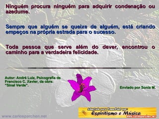 Ninguém procura ninguém para adquirir condenação ou azedume.  Sempre que alguém se queixe de alguém, está criando empeços na própria estrada para o sucesso.   Toda pessoa que serve além do dever, encontrou o caminho para a verdadeira felicidade. Autor: André Luiz, Psicografia de Francisco C. Xavier, da obra: “Sinal Verde”. Enviado por Sonia M. 