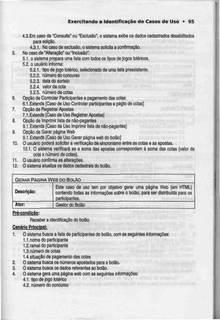 Exercitando a Identificação de Casos de Uso • 95
4.3.Em caso de "Consulta" ou "Exclusão", o sistema exibe os dados cadastrados desabtlitados
para edição.
4.3.1. No caso de exclusão,o sistema solicita a confirmação.
5. Nocaso de "Alteração" ou Inclusão";
5.1, o sistema prepara uma lista com todos os tipos de jogos Ictéricos
5.2, o usuário informa:
5.2.1. tipo de jogo lotérico, selecionado de uma lista preexistente.
5.2.2. número do concurso
5.2.3. data do sorteio
5.2.4. vatordacota
5.2.5. número decotas
6. Opção de Controlar Participantes e pagamento das cotas
6.1.Extends [Caso de Uso Controlar participantes e pagto de cotas|
7. Opção de Registrar Apostas
7.1.Extends [Caso de Uso Registrar Apostas]
8. Opção de Imprimir lista de não-pagantes
8.1.Extends [Caso de Uso Imprimir lista de não-pagantes]
9. Opção de Gerar página Web
9.1 .Extends [Caso de Uso Gerar página web do bo!ão]
10. O usuário poderá solicitar a verificação de sincronismo entre as cotas e as apostas.
10.1. O sistema verificará se a soma das apostas correspondemà soma das cotas (valor da
cota x número de cotas).
11. 0 usuário confirma as alterações.
12. 0 sistema atualiza os dadoscadastrais do bolão.
GERAR PAGINA WEB DO BOLAO
Descrição:
Ator:
Este caso de uso
contendo todas as
participantes.
tem por objetivo gerar uma página Web (em HTML)
informações sobre o bolào, para ser distribuída para os
Gestor do Bolão
Pré-condíção:
Receber a identificação do bolão.
Cenário Principal:
1. Osistema busca a lista de participantes do bolão, comas seguintes informações:
1.1.nome do participante
1.2.ramal do participante
1.3.número de cotas
1.4.situação de pagamento das cotas
2. O sistema busca os números apostados para o bolão
3. O sistema busca os dados referentesao bolão.
4. Osistema gera uma página web com as seguintes informações:
4.1. tjpo de jogo lotérico
4.2. número do concurso
 