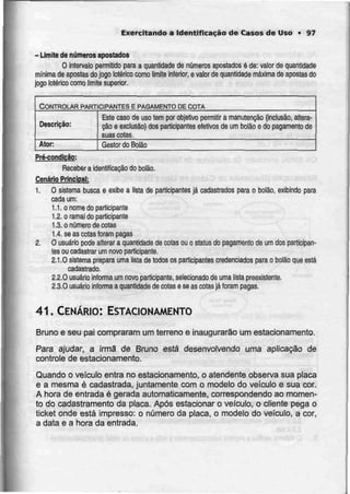 Exercitando a Identificaçãode Casos de Uso • 97
- Limite denúmeros apostados
O intervalo permitido para a quantidade de números apostados é de: valor de quantidade
mínima de apostas do jogo Ictérico como limite inferior, e valor de quantidade máxima de apostas do
jogo lotérico como limite superior.
CONTROLAR PARTICIPANTES E PAGAMENTODE COTA
Descrição:
Ator:
Este caso de uso tem por objetivo permitir a
cão e exclusão) dos participantes efetivos de
suas cotas.
manutenção (inclusão, aliera-
um bolão e do pagamento de
Geslor do Balão
Pré-condicão:
Receber a identificação do bolão.
Cenário Principal:
1. O sistema busca e exibe a lista de participantes já cadastrados para o bolão, exibindo para
cada um:
1.1. o nome do participante
1.2. o ramal do participante
1.3. o número de cotas
1.4. se as cotas foram pagas
2, O usuário pode alterar a quantidade de cotas ou o status do pagamento de um dos participan-
tes ou cadastrar um novo participante.
2.1.0 sistema prepara uma lista de todos os participantes credenciados para o bolão que está
cadastrado.
2.2.0 usuário informa um novo participante, selecionado de uma lista preexistente.
2.3.0 usuário informa a quantidade de cotas e se as cotas já foram pagas.
41. CENÁRIO: ESTACIONAMENTO
Bruno e seu pai compraram um terreno e inaugurarão um estacionamento.
Para ajudar, a irmã de Bruno está desenvolvendo uma aplicação de
controle de estacionamento.
Quando o veículo entra no estacionamento, o atendeníe observa sua placa
e a mesma é cadastrada, juntamente com o modelo do veículo e sua cor.
A hora de entrada é gerada automaticamente, correspondendo ao momen-
to do cadastramento da placa. Após estacionar o veículo, o cliente pega o
ticket onde está impresso: o número da placa, o modelo do veículo, a cor,
a data e a hora da entrada.
 