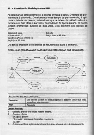98 • Exercitando Modelagem em UML
Ao retomar ao estacionamento, o cliente entrega o ticket. O tempo de per-
manência é calculado. Considerando esse tempo de permanência, é apli-
cada a tabela de preços, sabendo-se que a tabela de sábado não é a
mesma dos dias úteis e, às vezes, dependendo da época do ano, os donos
lançam promoções durante os dias úteis. Veja exemplo das tabelas de
preço:
Segunda á sexta
1a
hora = R$2,00
a partir da 2a
hora (inteiro ou
fração) = + R$ 1,00
Sábado
Preço único = RS3,00
Os donos precisam de relatórios de faturamento diário e semanal.
RESOLUÇÃO (DIAGRAMA DE CASOS DE uso E DESCRIÇÃO DOS CENÁRIOS):
Dilatória
Atenderrte
REGISTRAR ENTRADA DO VEÍCULO
Descrição:
Ator:
Esle caso de uso tem por objetivo
entrando no estacionamento.
registrar os dados do veículo que esteja
Atendente
Cenário Principal:
1. O sistema prepara uma lista de modelos de carro.
2. Ousuário informa:
2.1.a placa do carro
2.2.o modelo, selecionado de uma listapreexistente.
2.3.a cor
3. O sistema verifica e registraautomaticamente adata e a hora de início doestacionamento.
 