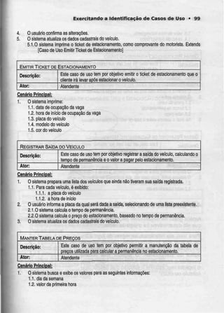 Exercitando a Identificação de Casos de Uso • 99
4. O usuário confirma as alterações.
5. O sistema atualiza os dados cadastrais do veiculo.
5.1.0 sistema imprime o licke! de estacionamento, como comprovante do motorista. Extends
[Caso de Uso Emitir Ticket deEstacionamento]
EMITIR TICKET DEESTACIONAMENTO
Descrição:
Ator;
Esle caso de uso tem por objetivo emitir o
cliente irá levar após estacionar o veículo.
ticket de estacionamento que o
Atendente
CenárioPrincipal:
1. O sistema imprime:
1.1. data de ocupação da vaga
.,2. hora de início de ocupação da vaga
1.3. placa do veículo
1.4. modelo do veículo
1.5. cor do veículo
REGISTRAR SAÍDA DOVEÍCULO
Descrição:
Ator:
Este caso de uso tem por objetivo
tempo de permanênciae o valor a
registrar a saída do veículo,
pagar pelo estacionamento.
calculando o
Atendente
Cenário Principal:
1. O sistema prepara uma lista dos veículos que ainda não tiveram sua saída registrada.
1.1. Para cada veículo, é exibido:
1.1.1. a placa do veículo
1.1.2. a hora de início
2. O usuário informaa placa da qual será dada a saída, seíecionandode uma lista preexistente.
2.1.0 sistema calcula o tempo de permanência.
2.2.0 sistema calcula o preço do estacionamento,baseado no tempo de permanência.
3. O sistema atualiza os dados cadastrais do veículo.
MANTER TABELA DE PREÇOS
Descrição:
Ator:
Este caso de uso tem por objetivo permitir a manutenção da
preços utilizada para calculara permanência no estacionamento.
tabela de
Atendente
Cenário Principaj:
1. O sistema busca e exibe os valores para as seguintes informações:
1.1. dia da semana
1.2. valor da primeira hora
 