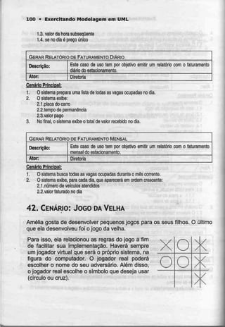 100 • Exercitando Modelagem emUML
1.3. valor da hora subsequente
1.4. se no dia é preço único
GERAR RELATÓRIO DE FATURAMENTO DIÁRIO
Descrição:
Ator;
Este caso de uso tem por objetivo emitir um
diário do estacionamento.
relatório com o faturamento
Diretoria
Cenário Principal:
1. O sistema prepara uma lista de todasas vagas ocupadas no dia.
2. O sistema exibe:
2.1.placa do carro
2.2.tempo de permanência
2.3.valor pago
3. No final, o sistema exibe o total de valor recebido no dia.
GERAR RELATÓRIO DE FATURAMENTO MENSAL
Descrição:
Ator:
Este caso de uso tem por objetivo
mensal do estacionamento.
emitir um relatório com o faíuramento
Diretoria
Cenário Principal:
1. O sistema busca todas as vagas ocupadas durante o mês corrente.
2. O sistema exibe, para cada dia, que aparecerá emordem crescente:
2.1 .número de veículos atendidos
2.2.ualor (aturado no dia
42. CENÁRIO: JOGO DAVELHA
Amélia gosta de desenvolver pequenos jogos para os seus filhos. O último
que ela desenvolveu foi o jogo da velha.
Para isso, ela relacionou as regras do jogo a fim
de facilitar sua implementação. Haverá sempre
um jogador virtual que será o próprio sistema, na
figura do computador. O jogador real poderá
escolher o nome do seu adversário. Além disso,
o jogador real escolhe o símbolo que deseja usar
(círculo ou cruz).
X
o
o
0

/

/

/
/
/

/

 
