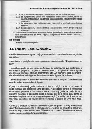 Exercitando a Identificação de Casos de Uso • 103
2.2.1. Se o centro estiver desocupado, o sistema coloca o seu símbolo no centro.
2.2.2. Se o jogador físico possuir duas figuras numa mesma linha horizontal, vertical ou
diagonal, onde exista um espaço vago, o sistemacolocará o seu sfmbolono espaço
desocupado.
2.2.3. Se houver canto livre, o sistema colocará o seu símbolo no primeiro canto livre de-
socupado.
2.2.4. Em caso contrário, o sistema colocará o seu símbolo na primeira posição vaga que
encontrar.
2.3. O sistema verifica se houve a marcaçãode três figuras iguais, horizontalmente, vertical-
mente ou diagonalmente. Se houver, o jogador que possua a referida figura é determinado
como vencedor.
Pós-condição:
Notificar o vencedor da partida.
43. CENÁRIO: JOGO DAMEMÓRIA
Amélia desenvolveu agora um jogo da memória, que atende aos seguintes
requisitos:
- controlar a posição de cada quadrado, considerando 12 quadrados no
jogo;
- escolha a partir de um banco defiguras, de seis figuras que pertençam a
um mesmo grupo. Ex: suponha que num banco de figuras existam figuras
de objetos, animais, objetos geométricos etc. Ao montar o jogo da memó-
ria, são obtidas seis figuras de objetos ou seis figuras de animais;
- sorteio aleatório. A cada dois números associar a um par. Guardar essas
coordenadas, associadas à figura.
O jogo consiste no jogador tentar adivinhar a posição de todos os pares. A
cada jogada, ele seleciona uma posição. A aplicação revela a figura que
está nessa posição e fica esperando a próxima jogada. Ao selecionar a
próxima posição, a aplicação exibe a figura. Se for a figura-par, conta-se
uma pontuação (conforme a regra de pontuação) e as figuras ficam à mos-
tra. Caso contrário, as figuras são escondidas e espera-se uma nova roda-
da.
Quando o jogador conseguir desvendar todos os pares, o programa guarda
a pontuação como sendo o último escore e verifica se esse foi o maior es-
core do jogo, substituindo este último se for o caso. Questiona-se, nesse
caso, o nome do jogador para registrar.
 