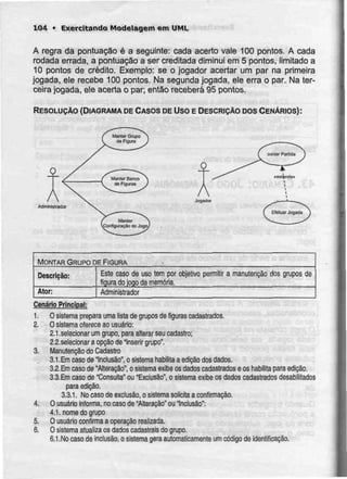 104 • Exercitando Modelagem em UML
A regra da pontuação é a seguinte: cada acerto vale 100 pontos. A cada
rodada errada, a pontuação a ser creditada diminui em 5 pontos, limitado a
10 pontos de crédito. Exemplo: se o jogador acertar um par na primeira
jogada, ele recebe 100 pontos. Na segundajogada, ele erra o par. Na ter-
ceira jogada, ele acerta o par; então receberá 95 pontos.
RESOLUÇÃO {DIAGRAMA DE CASOS DE Uso E DESCRIÇÃO DOS CENÁRIOS):
Administrador
Jogador
MONTAR GRUPO DE FIGURA
Descrição:
Ator:
Este caso de uso tem por objetivo
figura do joqo da memória.
Administrador
permitir a manutenção dos grupos de
Cenário Principaj:
1. O sistema prepara uma lista de grupos de figuras cadastrados.
2. O sistema oferece ao usuário:
2.1 .selecionar um grupo, para alterar seu cadastro;
2.2.selecbnar a opção de "inserir grupo".
3. Manutenção do Cadastro
3.1.Emcaso de Inclusão", o sistema habilila a edição dos dados.
3.2. Emcaso de "Alteração", o sistema exibe os dados cadastrados e os habilita para edição.
3.3.Em caso de "Consulta" ou "Exclusão", o sistema exibe os dados cadastrados desabilitados
para edição.
3.3.1. No caso de exclusão, o sistema solicita a confirmação.
4. O usuário informa, no caso de "Alteração" ou "Inclusão":
4.1. nome do grupo
5. O usuário confirma a operação realizada.
6. O sistema atualiza os dados cadastrais do grupo.
6.1.Nocaso de inclusão, o sistema gera automaticamente um código de identificação.
 