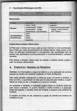 6 • Exercitando Modelagem emUML
EXERCÍCIO:
Identifique as classes, atributose métodos desse cenário.
RESOLUÇÃO:
Classe
Boneco
«enumeraiion»
EnumDirecao
Atributos
nome : string
coordenadaX : integer
coordenadaY :integer
direcaoAtual :EnumDirecao
cima
baixo
direita
esquerda
Métodos
cadastrar
mover (novaCoordenadaX:
integer, novaCoordena-
daY: integer)
COMENTÁRIOS SOBRE A RESOLUÇÃO:
a) Para que o boneco se mova, cabe ao ator informar a nova coordenada.
Isso é feito por meio de parâmetros do método Mover. Após mover o bo-
neco, os atributos coordenadaX e coordenadaY são atualizados com os
valores dos parâmetros novaCoordenadaX e novaCoordenadaY, respecti-
vamente.
Para alterar a direção, basta antes de chamar o método mover, mudar o
valor do atributo direcaoAtual.
4. EXERCÍCIO: HORÁRIO DEREMÉDIOS
CENÁRIO: As informações a seguir se referem a uma aplicação de controle
pessoal de horário de remédios, existente no Palm de Maurício.
Para cada remédio cadastra-se: o nome de quem vai tomar o remédio, a
data de início, a quantidade de dias que foi prescrita pelo médico, a quan-
tidade de vezes ao dia, a dosagem e o nome do remédio.
Ao cadastrar o remédio, a aplicação sugere todos os horários possíveis
para tomar o remédio. O usuário escolhe o melhor horário e a aplicação
avisa até quando o remédio deve ser tomado e prepara uma planilha de
horários.
O usuário, no infcio do dia, seleciona a opção de planilha de horários de
remédios do dia.
 