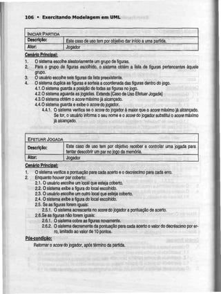 106 • Exercitando Modelagem em UML
INICIAR PARTIDA
Descrição:
Ator:
Este caso de uso tem por orjjetivo dar início a uma partida.
Jogador
Cenário Principal:
1. Osistema escolhealeatoriamente umgrupode figuras.
2. Para o grupo de figuras escolhido, o sistema obtém a lista de figuras pertencentes àquele
grupo.
3. O usuário escolhe seis figuras da lista preexistente.
4. Osistema duplica as figuras esorteia acoordenada dasfiguras dentro dojogo.
4.1.0 sistema guarda a posição de todas as figuras no jogo.
4.2.0 sistema aguarda as jogadas. Extends [Casode Uso Efetuar Jogada]
4.3.0 sistemaobtém o score máximo já alcançado.
4.4.0 sistema guarda e exibe o score dojogador.
4.4.1. O sistema verifica seo score dojogador é maior queo score máximojá alcançado.
Se for,o usuário informao seu nome e o score do jogador substitui o score máximo
já alcançado.
EFETUARJOGADA
Descrição:
Ator:
Este caso de uso tem por objetivo receber e
tentar descobrir um par no jogo da memória.
controlar uma jogada para
Jogador
Cenário Principal:
1. O sistema verificaa pontuação para cada acerto eo decréscimo para cada erro.
2. Enquanto houver par coberto:
2.1. O usuário escolhe umloca! que esteja coberto.
2.2.0 sistema exibe a figura do local escolhido.
2.3. O usuário escolhe um outro local que esteja coberto.
2.4. O sistema exibe a figura do local escolhido.
2.5. Seas figuras forem iguais:
2.5.1. O sistema acrescentano score dojogador a pontuação deacerto.
2.6.Se as figuras não forem iguais:
2.6.1. O sistema cobre as figuras novamente.
2.6.2. O sistema decrementa da pontuação para cada acerto o valor do decréscimo por er-
ro, limitado ao valor de 10 pontos.
Pós-condição:
Retomar o score do jogador, após término da partida.
 