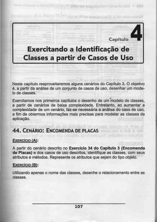 Capítulo
Exercitando a Identificação de
Classes a partir de Casos de Uso
4
Neste capítulo reaproveitaremos alguns cenários do Capítulo 3. O objetivo
é, a partir da análise de um conjunto de casos de uso, desenhar um mode-
lo de classes.
Exercitamos nos primeiros capítulos o desenho de um modelo de classes,
a partir de cenários de baixa complexidade. Entretanto, ao aumentar a
complexidade de um cenário, faz-se necessária a análise do caso de uso,
a fim de obtermos informações mais precisas para modelar as classes da
aplicação.
44. CENÁRIO: ENCOMENDA DEPLACAS
EXERCÍCIO (AÍ:
A partir do cenário descrito no Exercício 34 do Capítulo 3 (Encomenda
de Placas) e dos casos de uso descritos, identifique as classes, com seus
atributos e métodos. Represente os atributos que sejam do tipo objeto.
EXERCÍCIO (B:
Utilizando apenas o nome das classes, desenhe o relacionamento entre as
classes.
107
 